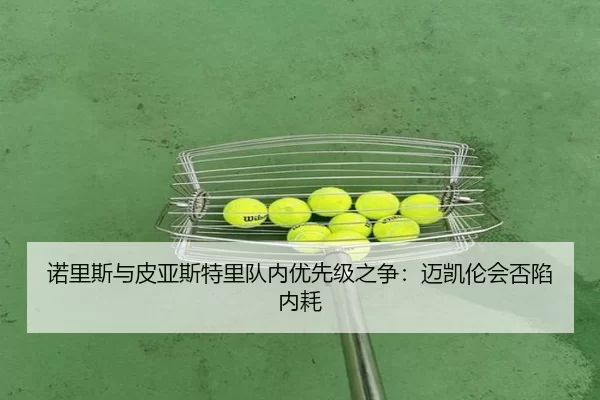 诺里斯与皮亚斯特里队内优先级之争：迈凯伦会否陷内耗