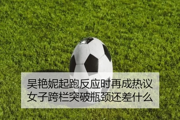 吴艳妮起跑反应时再成热议 女子跨栏突破瓶颈还差什么