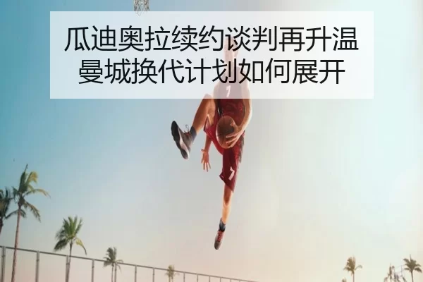瓜迪奥拉续约谈判再升温 曼城换代计划如何展开