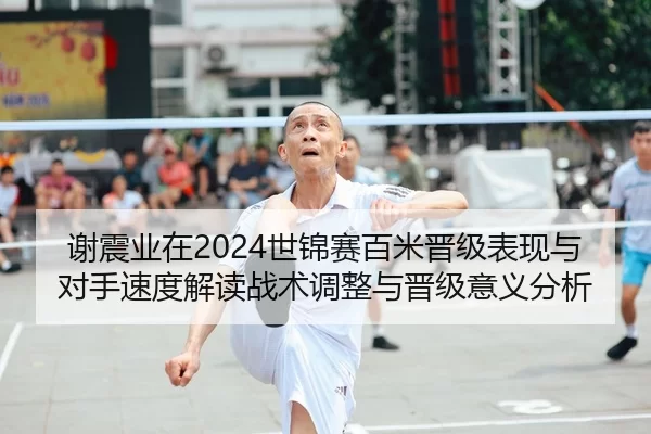 谢震业在2024世锦赛百米晋级表现与对手速度解读战术调整与晋级意义分析